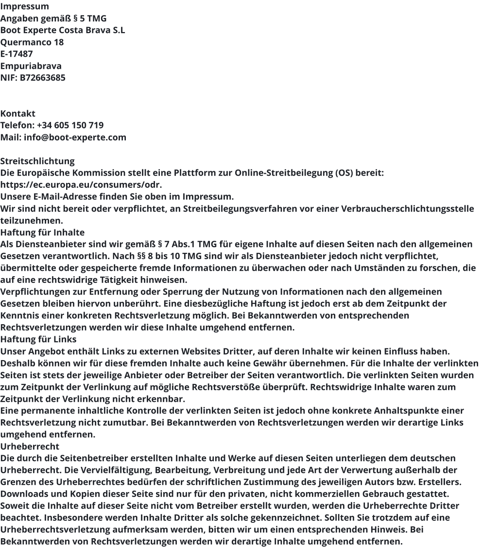 Impressum Angaben gemäß § 5 TMG Boot Experte Costa Brava S.L Quermanco 18 E-17487  Empuriabrava NIF: B72663685    Kontakt Telefon: +34 605 150 719 Mail: info@boot-experte.com  Streitschlichtung Die Europäische Kommission stellt eine Plattform zur Online-Streitbeilegung (OS) bereit: https://ec.europa.eu/consumers/odr. Unsere E-Mail-Adresse finden Sie oben im Impressum. Wir sind nicht bereit oder verpflichtet, an Streitbeilegungsverfahren vor einer Verbraucherschlichtungsstelle teilzunehmen. Haftung für Inhalte Als Diensteanbieter sind wir gemäß § 7 Abs.1 TMG für eigene Inhalte auf diesen Seiten nach den allgemeinen Gesetzen verantwortlich. Nach §§ 8 bis 10 TMG sind wir als Diensteanbieter jedoch nicht verpflichtet, übermittelte oder gespeicherte fremde Informationen zu überwachen oder nach Umständen zu forschen, die auf eine rechtswidrige Tätigkeit hinweisen. Verpflichtungen zur Entfernung oder Sperrung der Nutzung von Informationen nach den allgemeinen Gesetzen bleiben hiervon unberührt. Eine diesbezügliche Haftung ist jedoch erst ab dem Zeitpunkt der Kenntnis einer konkreten Rechtsverletzung möglich. Bei Bekanntwerden von entsprechenden Rechtsverletzungen werden wir diese Inhalte umgehend entfernen. Haftung für Links Unser Angebot enthält Links zu externen Websites Dritter, auf deren Inhalte wir keinen Einfluss haben. Deshalb können wir für diese fremden Inhalte auch keine Gewähr übernehmen. Für die Inhalte der verlinkten Seiten ist stets der jeweilige Anbieter oder Betreiber der Seiten verantwortlich. Die verlinkten Seiten wurden zum Zeitpunkt der Verlinkung auf mögliche Rechtsverstöße überprüft. Rechtswidrige Inhalte waren zum Zeitpunkt der Verlinkung nicht erkennbar. Eine permanente inhaltliche Kontrolle der verlinkten Seiten ist jedoch ohne konkrete Anhaltspunkte einer Rechtsverletzung nicht zumutbar. Bei Bekanntwerden von Rechtsverletzungen werden wir derartige Links umgehend entfernen. Urheberrecht Die durch die Seitenbetreiber erstellten Inhalte und Werke auf diesen Seiten unterliegen dem deutschen Urheberrecht. Die Vervielfältigung, Bearbeitung, Verbreitung und jede Art der Verwertung außerhalb der Grenzen des Urheberrechtes bedürfen der schriftlichen Zustimmung des jeweiligen Autors bzw. Erstellers. Downloads und Kopien dieser Seite sind nur für den privaten, nicht kommerziellen Gebrauch gestattet. Soweit die Inhalte auf dieser Seite nicht vom Betreiber erstellt wurden, werden die Urheberrechte Dritter beachtet. Insbesondere werden Inhalte Dritter als solche gekennzeichnet. Sollten Sie trotzdem auf eine Urheberrechtsverletzung aufmerksam werden, bitten wir um einen entsprechenden Hinweis. Bei Bekanntwerden von Rechtsverletzungen werden wir derartige Inhalte umgehend entfernen.